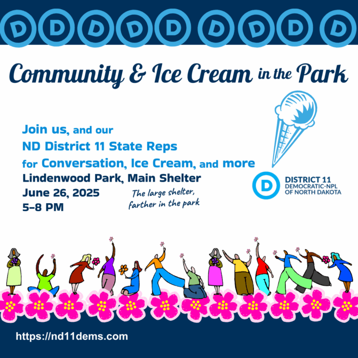 Graphic Announcing Event: Community & Ice Cream in the Park Join us, and our ND District 11 State Reps for Conversation, Ice Cream, and more! (an ice cream cone is serving as an exclamation point using the 'D' from our logo as the dot to the ! symbol.) Location and Time: Lindenwood Park, Main Shelter June 26, 2025 5-8 PM (The large shelter, farther in the park) The overall graphic layout has a heading at the top of about 10 D logos bannered across the top. At the bottom is a festive diverse group of people in community nested among blooming graphic flowers referencing the state's Wild Rose Flower. At the far bottom of the page displays a link to our DemNPL website: https://nd11dems.com
